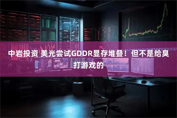 中岩投资 美光尝试GDDR显存堆叠！但不是给臭打游戏的