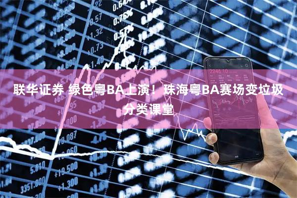 联华证券 绿色粤BA上演！珠海粤BA赛场变垃圾分类课堂