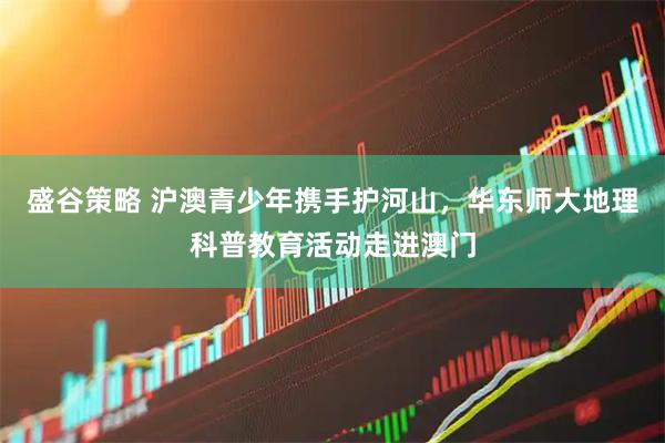 盛谷策略 沪澳青少年携手护河山，华东师大地理科普教育活动走进澳门