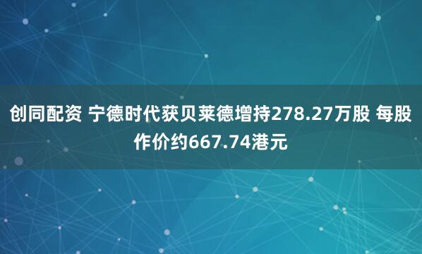 创同配资 宁德时代获贝莱德增持278.27万股 每股作价约667.74港元