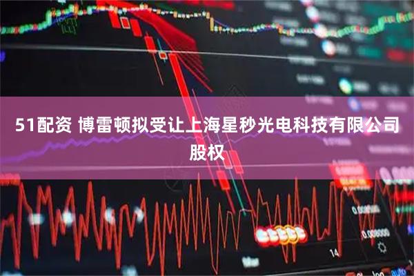 51配资 博雷顿拟受让上海星秒光电科技有限公司股权